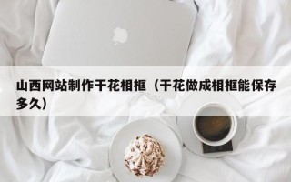 邵阳县山西网站制作干花相框（干花做成相框能保存多久）